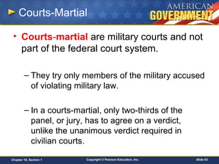 Copyright © Pearson Education, Inc. Slide 63Chapter 18, Section 1
Courts-Martial
• Courts-martial are military courts and not
part of the federal court system.
– They try only members of the military accused
of violating military law.
– In a courts-martial, only two-thirds of the
panel, or jury, has to agree on a verdict,
unlike the unanimous verdict required in
civilian courts.
 