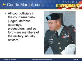 Copyright © Pearson Education, Inc. Slide 64Chapter 18, Section 1
Courts-Martial, cont.
• All court officials in
the courts-martial--
judges, defense
attorneys,
prosecutors, and so
forth--are members of
the military, usually
officers.
 
