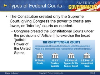 Copyright © Pearson Education, Inc. Slide 8Chapter 18, Section 1
Types of Federal Courts
• The Constitution created only the Supreme
Court, giving Congress the power to create any
lower, or “inferior,” courts as needed.
– Congress created the Constitutional Courts under
the provisions of Article III to exercise the broad
“judicial
Power of
the United
States.
 