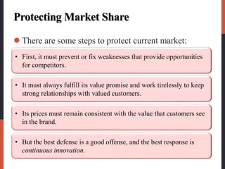 Protecting Market Share
 There are some steps to protect current market:
• First, it must prevent or fix weaknesses that provide opportunities
for competitors.
• It must always fulfill its value promise and work tirelessly to keep
strong relationships with valued customers.
• Its prices must remain consistent with the value that customers see
in the brand.
• But the best defense is a good offense, and the best response is
continuous innovation.
 