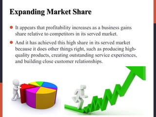 Expanding Market Share
 It appears that profitability increases as a business gains
share relative to competitors in its served market.
 And it has achieved this high share in its served market
because it does other things right, such as producing high-
quality products, creating outstanding service experiences,
and building close customer relationships.
 