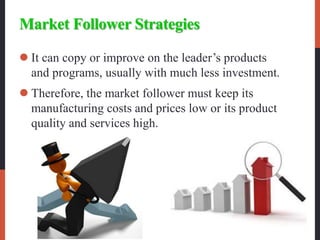 Market Follower Strategies
 It can copy or improve on the leader’s products
and programs, usually with much less investment.
 Therefore, the market follower must keep its
manufacturing costs and prices low or its product
quality and services high.
 