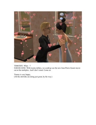 TIMOTHY: What – ?
SARAH JANE: With twenty dollars, we could go see the new Jean-Pierre Jeunet movie
out at the multiplex. And I don’t mind. Come on.
Timmy is very happy.
(All the old folks are doing just great, by the way.)
 