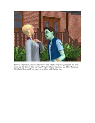 Bertie is a Teen now, and he’s a Romance Sim, albeit a very easy-going one. His main
wants are Ask Sim on Date and Have Very First Kiss. Classmate and fellow Romance
Sim Sheila Bear is only too happy to help him with the first one.
 
