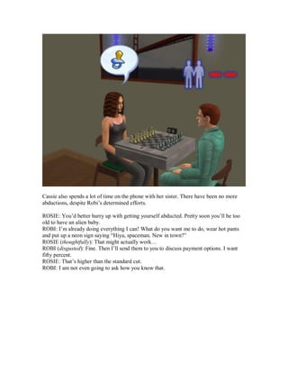 Cassie also spends a lot of time on the phone with her sister. There have been no more
abductions, despite Robi’s determined efforts.
ROSIE: You’d better hurry up with getting yourself abducted. Pretty soon you’ll be too
old to have an alien baby.
ROBI: I’m already doing everything I can! What do you want me to do, wear hot pants
and put up a neon sign saying “Hiya, spaceman. New in town?”
ROSIE (thoughtfully): That might actually work…
ROBI (disgusted): Fine. Then I’ll send them to you to discuss payment options. I want
fifty percent.
ROSIE: That’s higher than the standard cut.
ROBI: I am not even going to ask how you know that.
 