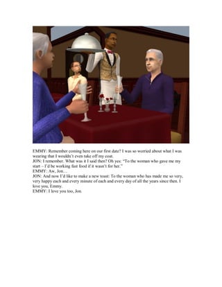 EMMY: Remember coming here on our first date? I was so worried about what I was
wearing that I wouldn’t even take off my coat.
JON: I remember. What was it I said then? Oh yes: “To the woman who gave me my
start – I’d be working fast food if it wasn’t for her.”
EMMY: Aw, Jon…
JON: And now I’d like to make a new toast: To the woman who has made me so very,
very happy each and every minute of each and every day of all the years since then. I
love you, Emmy.
EMMY: I love you too, Jon.
 