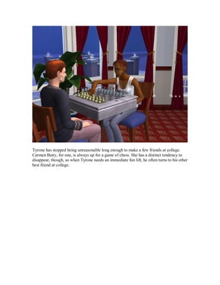 Tyrone has stopped being unreasonable long enough to make a few friends at college.
Carmen Baity, for one, is always up for a game of chess. She has a distinct tendency to
disappear, though, so when Tyrone needs an immediate fun lift, he often turns to his other
best friend at college.
 