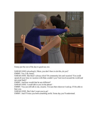 Emmy put the rest of the day to good use, too.
SARAH JANE (pleadingly): Mom, you don’t have to do this, do you?
EMMY: Yes, I do, honey.
SARAH JANE: But there’s always elixir! Or community lots and vacation! You could
spend all your time on vacation with Dad, couldn’t you? Just travel around the world and
not come back?
EMMY: And how would that be any different?
SARAH JANE: I could talk to you on the phone!
EMMY: You can still talk to me, sweetie. I’m sure that wherever I end up, I’ll be able to
hear you.
SARAH JANE: But I don’t want you to go!
EMMY: And I’ll miss you both something awful. Some day you’ll understand.
 