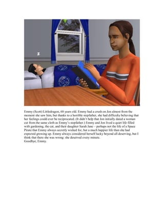 Emmy (Scott) Littledragon, 68 years old. Emmy had a crush on Jon almost from the
moment she saw him, but thanks to a horrible stepfather, she had difficulty believing that
her feelings could ever be reciprocated. (It didn’t help that Jon initially dated a woman
cut from the same cloth as Emmy’s stepfather.) Emmy and Jon lived a quiet life filled
with gardening, the cat, and their daughter Sarah Jane – perhaps not the life of a Space
Pirate that Emmy always secretly wished for, but a much happier life than she had
expected growing up. Emmy always considered herself lucky beyond all deserving, but I
think that there she was wrong: she deserved every minute.
Goodbye, Emmy.
 