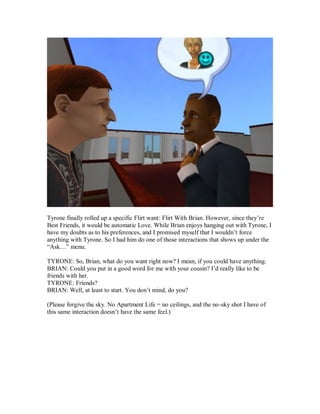 Tyrone finally rolled up a specific Flirt want: Flirt With Brian. However, since they’re
Best Friends, it would be automatic Love. While Brian enjoys hanging out with Tyrone, I
have my doubts as to his preferences, and I promised myself that I wouldn’t force
anything with Tyrone. So I had him do one of those interactions that shows up under the
“Ask…” menu.
TYRONE: So, Brian, what do you want right now? I mean, if you could have anything.
BRIAN: Could you put in a good word for me with your cousin? I’d really like to be
friends with her.
TYRONE: Friends?
BRIAN: Well, at least to start. You don’t mind, do you?
(Please forgive the sky. No Apartment Life = no ceilings, and the no-sky shot I have of
this same interaction doesn’t have the same feel.)
 