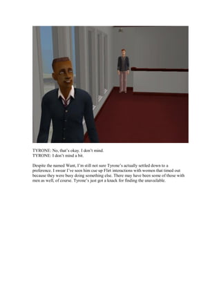 TYRONE: No, that’s okay. I don’t mind.
TYRONE: I don’t mind a bit.
Despite the named Want, I’m still not sure Tyrone’s actually settled down to a
preference. I swear I’ve seen him cue up Flirt interactions with women that timed out
because they were busy doing something else. There may have been some of those with
men as well, of course. Tyrone’s just got a knack for finding the unavailable.
 
