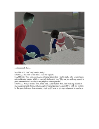 …duuuuuuuh dun…
MATTHIAS: That’s my toaster pastry.
SHONDA: No it isn’t. It’s mine. That one’s yours.
MATTHIAS: This is my replacement toaster pastry that I had to make after you stole my
original toaster pastry, which is currently in front of you. Why are you walking around in
your underwear and stealing other people’s toaster pastries?
SHONDA: Well, it’s mine now. I spat on it. And, brother dear, I am walking around in
my underwear and stealing other people’s toaster pastries because I live with my brother.
In the spare bedroom. In a monastery. (shrugs) I have to get my excitement in somehow.
 