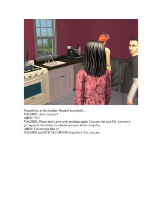 Meanwhile, at the Sanders-Shankel household…
VALERIE: Aren, sweetie?
AREN: Yo?
VALERIE: Please don’t ever cook anything again. I’m sure that nice Mr. Lawson is
getting tired of coming over to put out your lunch every day.
AREN: I’m not that bad, yo.
VALERIE and MITCH LAWSON (together): Yes, you are.
 