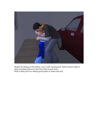 Despite his failings in the kitchen, Aren is still a good parent. Ruth is always ready to
drop everything and run to meet him when he gets home.
Ruth is doing well too, making good grades in school and such.
 