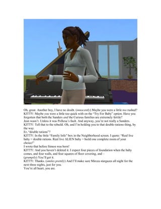 Oh, great. Another boy, I have no doubt. (innocently) Maybe you were a little too rushed?
KITTY: Maybe you were a little too quick with on the “Try For Baby” option. Have you
forgotten that both the Sanders and the Curious families are extremely fertile?
Jean wasn’t. Unless it was Polluxa’s fault. And anyway, you’re not really a Sanders.
KITTY: Tell that to the rebuild. Oh, and I’m holding you to that double-rations thing, by
the way.
Er, “double rations”?
KITTY: In the little “Family Info” box in the Neighborhood screen. I quote: “Real live
baby = double rations. Real live ALIEN baby = build one complete room of your
choice!”
I wrote that before Simon was born!
KITTY: And you haven’t deleted it. I expect four pieces of foundation when the baby
comes, and four walls, and four squares of floor covering, and –
(grumpily) You’ll get it.
KITTY: Thanks. (smiles prettily) And I’ll make sure Mircea stargazes all night for the
next three nights, just for you.
You’re all heart, you are.
 