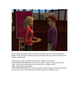 Amy considered staying in the dorms after Tyrone left. There are lots of people to be
friends with in the dorms, and she already was friends with some of them. Then she met
Tyrone’s replacement.
AMY: Hi, I’m Amy. You must be the new guy. Where are you from?
ZAITRARRIO BRANSFIELD: (in a terrible, shifting, vaguely Continental accent):
‘Allo. I am Zaitrarrio Bransfield. I am, how you say, exchange student.
AMY: That’s great! From where?
ZAITRARRIO BRANSFIELD: Vot do you think of zees trrrrousers? They show off my,
how you say, bottom verrrra nicely, no? Shall we have lots of babbies now?
 