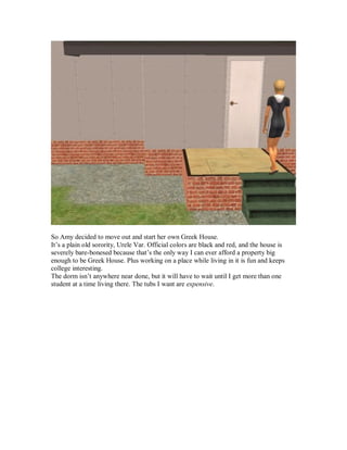 So Amy decided to move out and start her own Greek House.
It’s a plain old sorority, Urele Var. Official colors are black and red, and the house is
severely bare-bonesed because that’s the only way I can ever afford a property big
enough to be Greek House. Plus working on a place while living in it is fun and keeps
college interesting.
The dorm isn’t anywhere near done, but it will have to wait until I get more than one
student at a time living there. The tubs I want are expensive.
 