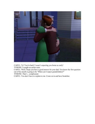 CARYL: Ty! You’re back! I wasn’t expecting you home so early!
TYRONE: I caught an earlier train.
CARYL: Well, I hope you have a good answer for your dad. You know the first question
out of his mouth is going to be “When can I expect grandchildren?”
TYRONE: That’s…complicated.
CARYL: You don’t have to explain to me. Come on in and have breakfast.
 