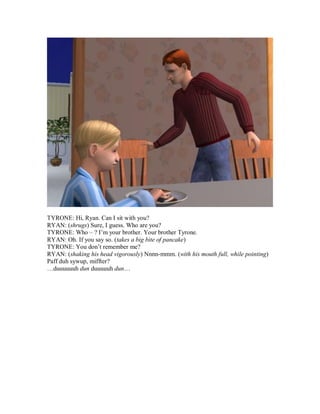 TYRONE: Hi, Ryan. Can I sit with you?
RYAN: (shrugs) Sure, I guess. Who are you?
TYRONE: Who – ? I’m your brother. Your brother Tyrone.
RYAN: Oh. If you say so. (takes a big bite of pancake)
TYRONE: You don’t remember me?
RYAN: (shaking his head vigorously) Nnnn-mmm. (with his mouth full, while pointing)
Paff duh sywup, miffter?
…duuuuuuh dun duuuuuh dun…
 