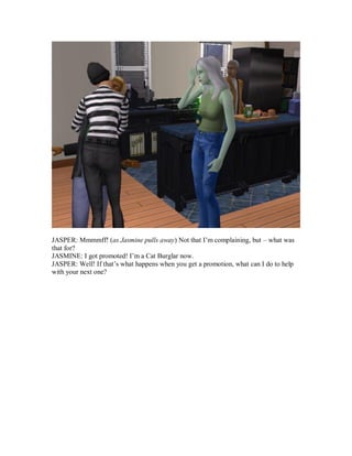 JASPER: Mmmmff! (as Jasmine pulls away) Not that I’m complaining, but – what was
that for?
JASMINE: I got promoted! I’m a Cat Burglar now.
JASPER: Well! If that’s what happens when you get a promotion, what can I do to help
with your next one?
 