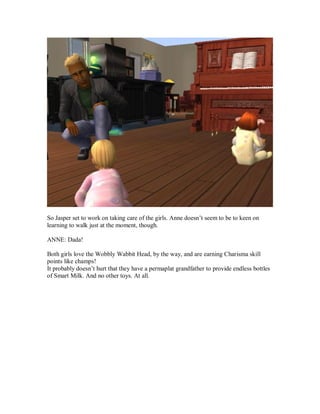 So Jasper set to work on taking care of the girls. Anne doesn’t seem to be to keen on
learning to walk just at the moment, though.
ANNE: Dada!
Both girls love the Wobbly Wabbit Head, by the way, and are earning Charisma skill
points like champs!
It probably doesn’t hurt that they have a permaplat grandfather to provide endless bottles
of Smart Milk. And no other toys. At all.
 