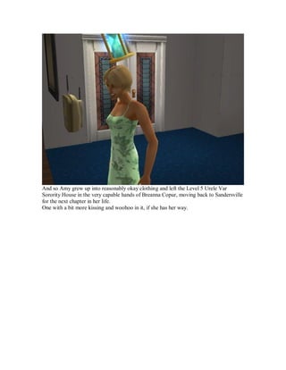 And so Amy grew up into reasonably okay clothing and left the Level 5 Urele Var
Sorority House in the very capable hands of Breanna Copur, moving back to Sandersville
for the next chapter in her life.
One with a bit more kissing and woohoo in it, if she has her way.
 