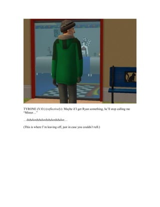 TYRONE (V.O.) (reflectively): Maybe if I get Ryan something, he’ll stop calling me
“Mister…”
…duhdunduhdunduhdunduhdun…
(This is where I’m leaving off, just in case you couldn’t tell.)
 