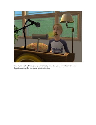 And Ryan, well… He may have lots of neat points, but you’d never know it by his
favorite pastime. He can spend hours doing this.
 