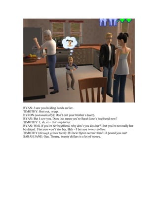 RYAN: I saw you holding hands earlier.
TIMOTHY: Butt out, twerp.
BYRON (automatically): Don’t call your brother a twerp.
RYAN: But I saw you. Does that mean you’re Sarah Jane’s boyfriend now?
TIMOTHY: I, ah, er – that’s up to her.
RYAN: Well, if you’re her boyfriend, why don’t you kiss her? I bet you’re not really her
boyfriend. I bet you won’t kiss her. Hah – I bet you twenty dollars.
TIMOTHY (through gritted teeth): If Uncle Byron weren’t here I’d pound you one!
SARAH JANE: Gee, Timmy, twenty dollars is a lot of money.
 