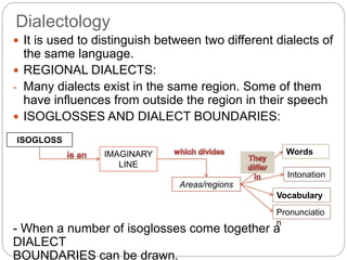 Dialectology
 It is used to distinguish between two different dialects of
the same language.
 REGIONAL DIALECTS:
- Many dialects exist in the same region. Some of them
have influences from outside the region in their speech
 ISOGLOSSES AND DIALECT BOUNDARIES:
- When a number of isoglosses come together a
DIALECT
BOUNDARIES can be drawn.
IMAGINARY
LINE
ISOGLOSS
Areas/regions
Words
Pronunciatio
n
Intonation
Vocabulary
 