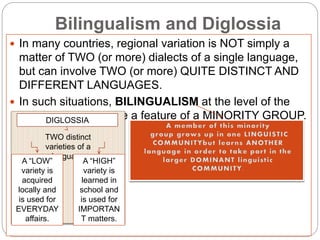 Bilingualism and Diglossia
 In many countries, regional variation is NOT simply a
matter of TWO (or more) dialects of a single language,
but can involve TWO (or more) QUITE DISTINCT AND
DIFFERENT LANGUAGES.
 In such situations, BILINGUALISM at the level of the
individual tends to be a feature of a MINORITY GROUP.DIGLOSSIA
TWO distinct
varieties of a
language
A “LOW”
variety is
acquired
locally and
is used for
EVERYDAY
affairs.
A “HIGH”
variety is
learned in
school and
is used for
IMPORTAN
T matters.
 