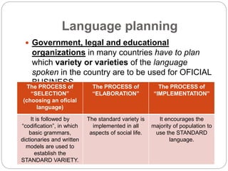 Language planning
 Government, legal and educational
organizations in many countries have to plan
which variety or varieties of the language
spoken in the country are to be used for OFICIAL
BUSINESS.The PROCESS of
“SELECTION”
(choosing an oficial
language)
The PROCESS of
“ELABORATION”
The PROCESS of
“IMPLEMENTATION”
It is followed by
“codification”, in which
basic grammars,
dictionaries and written
models are used to
establish the
STANDARD VARIETY.
The standard variety is
implemented in all
aspects of social life.
It encourages the
majority of population to
use the STANDARD
language.
 