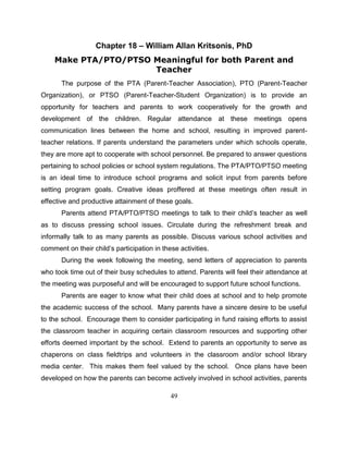 49
Chapter 18 – William Allan Kritsonis, PhD
Make PTA/PTO/PTSO Meaningful for both Parent and
Teacher
The purpose of the PTA (Parent-Teacher Association), PTO (Parent-Teacher
Organization), or PTSO (Parent-Teacher-Student Organization) is to provide an
opportunity for teachers and parents to work cooperatively for the growth and
development of the children. Regular attendance at these meetings opens
communication lines between the home and school, resulting in improved parent-
teacher relations. If parents understand the parameters under which schools operate,
they are more apt to cooperate with school personnel. Be prepared to answer questions
pertaining to school policies or school system regulations. The PTA/PTO/PTSO meeting
is an ideal time to introduce school programs and solicit input from parents before
setting program goals. Creative ideas proffered at these meetings often result in
effective and productive attainment of these goals.
Parents attend PTA/PTO/PTSO meetings to talk to their child’s teacher as well
as to discuss pressing school issues. Circulate during the refreshment break and
informally talk to as many parents as possible. Discuss various school activities and
comment on their child’s participation in these activities.
During the week following the meeting, send letters of appreciation to parents
who took time out of their busy schedules to attend. Parents will feel their attendance at
the meeting was purposeful and will be encouraged to support future school functions.
Parents are eager to know what their child does at school and to help promote
the academic success of the school. Many parents have a sincere desire to be useful
to the school. Encourage them to consider participating in fund raising efforts to assist
the classroom teacher in acquiring certain classroom resources and supporting other
efforts deemed important by the school. Extend to parents an opportunity to serve as
chaperons on class fieldtrips and volunteers in the classroom and/or school library
media center. This makes them feel valued by the school. Once plans have been
developed on how the parents can become actively involved in school activities, parents
 