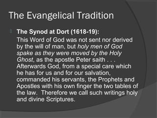 The Evangelical Tradition
 The Synod at Dort (1618-19):
This Word of God was not sent nor derived
by the will of man, but holy men of God
spake as they were moved by the Holy
Ghost, as the apostle Peter saith . . .
Afterwards God, from a special care which
he has for us and for our salvation,
commanded his servants, the Prophets and
Apostles with his own finger the two tables of
the law. Therefore we call such writings holy
and divine Scriptures.
 