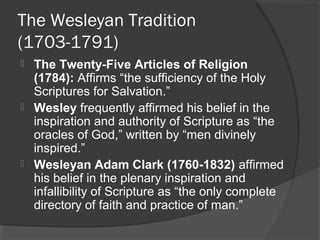 The Wesleyan Tradition
(1703-1791)
 The Twenty-Five Articles of Religion
(1784): Affirms “the sufficiency of the Holy
Scriptures for Salvation.”
 Wesley frequently affirmed his belief in the
inspiration and authority of Scripture as “the
oracles of God,” written by “men divinely
inspired.”
 Wesleyan Adam Clark (1760-1832) affirmed
his belief in the plenary inspiration and
infallibility of Scripture as “the only complete
directory of faith and practice of man.”
 