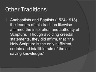 Other Traditions
 Anabaptists and Baptists (1524-1918)
the leaders of this tradition likewise
affirmed the inspiration and authority of
Scripture. Though avoiding creedal
statements, they did affirm, that “the
Holy Scripture is the only sufficient,
certain and infallible rule of the all-
saving knowledge.”
 