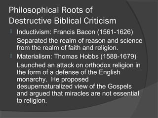 Philosophical Roots of
Destructive Biblical Criticism
 Inductivism: Francis Bacon (1561-1626)
Separated the realm of reason and science
from the realm of faith and religion.
 Materialism: Thomas Hobbs (1588-1679)
Launched an attack on orthodox religion in
the form of a defense of the English
monarchy. He proposed
desupernaturalized view of the Gospels
and argued that miracles are not essential
to religion.
 
