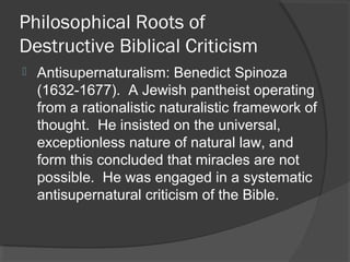 Philosophical Roots of
Destructive Biblical Criticism
 Antisupernaturalism: Benedict Spinoza
(1632-1677). A Jewish pantheist operating
from a rationalistic naturalistic framework of
thought. He insisted on the universal,
exceptionless nature of natural law, and
form this concluded that miracles are not
possible. He was engaged in a systematic
antisupernatural criticism of the Bible.
 