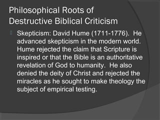 Philosophical Roots of
Destructive Biblical Criticism
 Skepticism: David Hume (1711-1776). He
advanced skepticism in the modern world.
Hume rejected the claim that Scripture is
inspired or that the Bible is an authoritative
revelation of God to humanity. He also
denied the deity of Christ and rejected the
miracles as he sought to make theology the
subject of empirical testing.
 