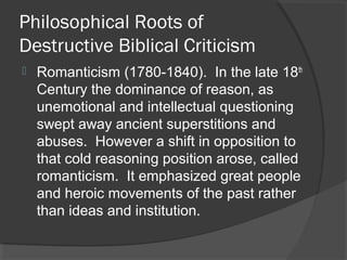 Philosophical Roots of
Destructive Biblical Criticism
 Romanticism (1780-1840). In the late 18th
Century the dominance of reason, as
unemotional and intellectual questioning
swept away ancient superstitions and
abuses. However a shift in opposition to
that cold reasoning position arose, called
romanticism. It emphasized great people
and heroic movements of the past rather
than ideas and institution.
 