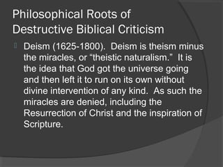 Philosophical Roots of
Destructive Biblical Criticism
 Deism (1625-1800). Deism is theism minus
the miracles, or “theistic naturalism.” It is
the idea that God got the universe going
and then left it to run on its own without
divine intervention of any kind. As such the
miracles are denied, including the
Resurrection of Christ and the inspiration of
Scripture.
 