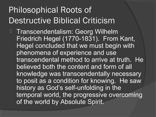 Philosophical Roots of
Destructive Biblical Criticism
 Transcendentalism: Georg Wilhelm
Friedrich Hegel (1770-1831). From Kant,
Hegel concluded that we must begin with
phenomena of experience and use
transcendental method to arrive at truth. He
believed both the content and form of all
knowledge was transcendentally necessary
to posit as a condition for knowing. He saw
history as God’s self-unfolding in the
temporal world, the progressive overcoming
of the world by Absolute Spirit.
 
