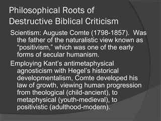 Philosophical Roots of
Destructive Biblical Criticism
Scientism: Auguste Comte (1798-1857). Was
the father of the naturalistic view known as
“positivism,” which was one of the early
forms of secular humanism.
Employing Kant’s antimetaphysical
agnosticism with Hegel’s historical
developmentalism, Comte developed his
law of growth, viewing human progression
from theological (child-ancient), to
metaphysical (youth-medieval), to
positivistic (adulthood-modern).
 