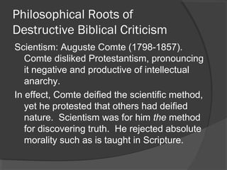 Philosophical Roots of
Destructive Biblical Criticism
Scientism: Auguste Comte (1798-1857).
Comte disliked Protestantism, pronouncing
it negative and productive of intellectual
anarchy.
In effect, Comte deified the scientific method,
yet he protested that others had deified
nature. Scientism was for him the method
for discovering truth. He rejected absolute
morality such as is taught in Scripture.
 