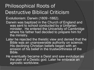 Philosophical Roots of
Destructive Biblical Criticism
Evolutionism: Darwin (1809 -1882).
Darwin was baptized in the Church of England and
was sent to school conducted by a Unitarian
minister. He entered the University of Cambridge
where his father had decided to prepare him for
the ministry.
Later he rejected the theistic view and denied that the
Bible was an unanswerable authority on science.
His declining Christian beliefs began with an
erosion of his belief in the trustworthiness of the
Bible.
He eventually became a Deist and saw evolution as
the plan of a Deistic god. Later he embrace an
agnostic worldview.
 