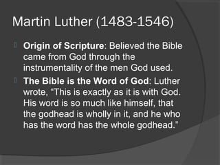 Martin Luther (1483-1546)
 Origin of Scripture: Believed the Bible
came from God through the
instrumentality of the men God used.
 The Bible is the Word of God: Luther
wrote, “This is exactly as it is with God.
His word is so much like himself, that
the godhead is wholly in it, and he who
has the word has the whole godhead.”
 