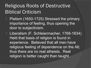 Religious Roots of Destructive
Biblical Criticism
 Pietism (1650-1725) Stressed the primary
importance of feeling, thus opening the
door to subjectivism.
 Liberalism (F. Schleiermacher, 1768-1834)
Held that basis of religion is found in
experience. Believed that all men have
religious feeling of dependence on the All;
thus there are no real atheists. Real
religion is better caught than taught.
 