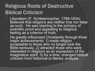 Religious Roots of Destructive
Biblical Criticism
 Liberalism (F. Schleiermacher, 1768-1834)
Believed that religions are neither true nor false
as such. He was reacting to the primacy of
scientific proof and appealing to religious
feeling as a criterion of truth.
 He greatly influenced Christianity through three
major achievements: 1) made religion
acceptable to those who no longer took the
Bible seriously, 2) attracted those who were
interested in religions as an expression of the
imaginative spirit, 3) for a time, changed biblical
criticism from historical to literary analysis.
 