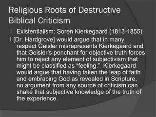 Religious Roots of Destructive
Biblical Criticism
 Existentialism: Soren Kierkegaard (1813-1855)
I [Dr. Hardgrove] would argue that in many
respect Geisler misrepresents Kierkegaard and
that Geisler’s penchant for objective truth forces
him to reject any element of subjectivism that
might be classified as “feeling.” Kierkegaard
would argue that having taken the leap of faith
and embracing God as revealed in Scripture,
no argument from any source of criticism can
shake that subjective knowledge of the truth of
the experience.
 