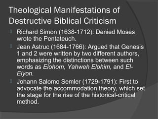 Theological Manifestations of
Destructive Biblical Criticism
 Richard Simon (1638-1712): Denied Moses
wrote the Pentateuch.
 Jean Astruc (1684-1766): Argued that Genesis
1 and 2 were written by two different authors,
emphasizing the distinctions between such
words as Elohom, Yahweh Elohim, and El-
Elyon.
 Johann Salomo Semler (1729-1791): First to
advocate the accommodation theory, which set
the stage for the rise of the historical-critical
method.
 